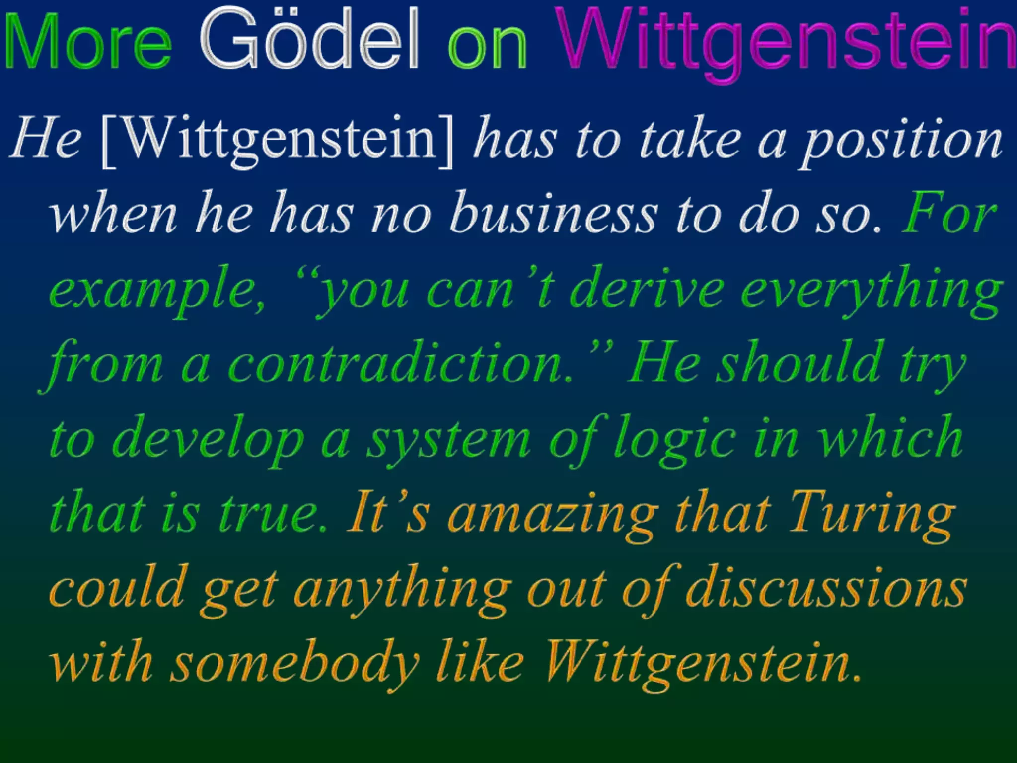 More Gödel onWittgensteinHe [Wittgenstein] has to take a position when he has no business to do so. For example, “you can’t derive everything from a contradiction.” He should try to develop a system of logic in which that is true.It’s amazing that Turing could get anything out of discussions with somebody like Wittgenstein.