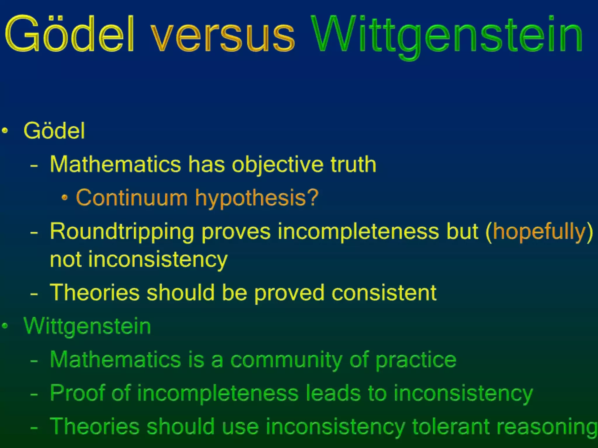 Gödel versusWittgensteinGödelMathematics has objective truthContinuum hypothesis?Roundtripping proves incompleteness but (hopefully) not inconsistencyTheories should be proved consistentWittgensteinMathematics is a community of practiceProof of incompleteness leads to inconsistencyTheories should use inconsistency tolerant reasoning