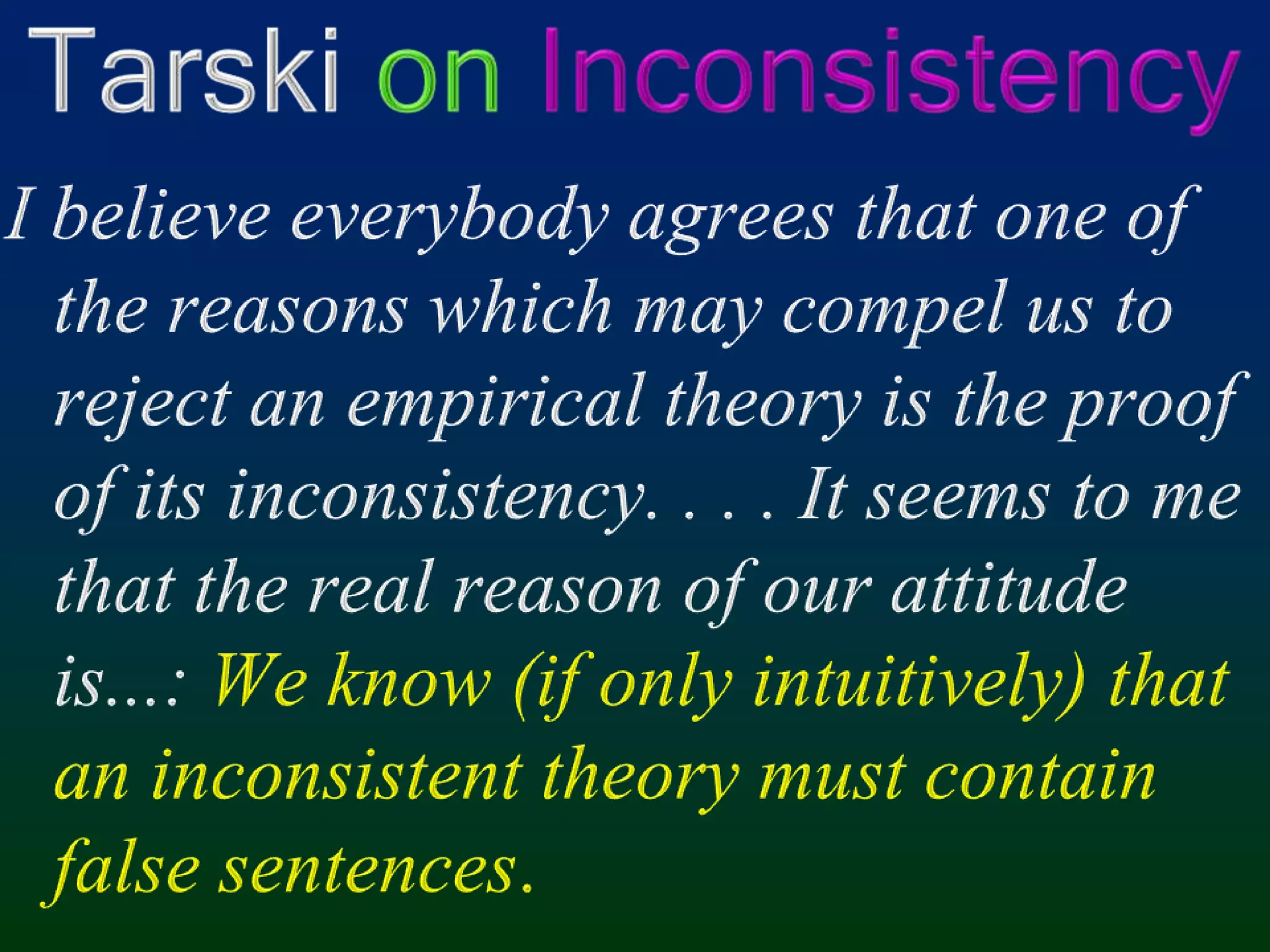 Tarski onInconsistencyI believe everybody agrees that one of the reasons which may compel us to reject an empirical theory is the proof of its inconsistency. . . . It seems to me that the real reason of our attitude is...: We know (if only intuitively) that an inconsistent theory must contain false sentences.