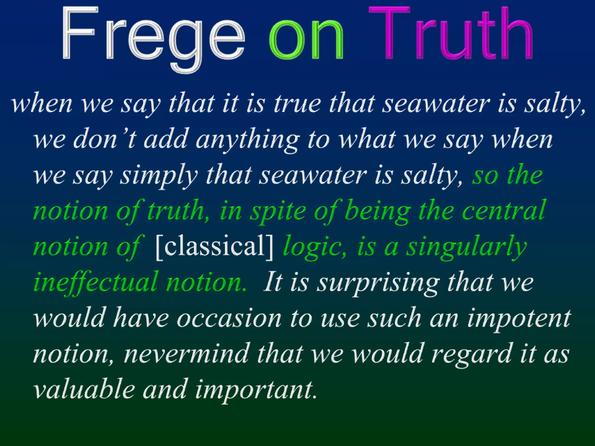 Frege onTruthwhen we say that it is true that seawater is salty, we don’t add anything to what we say when we say simply that seawater is salty, so the notion of truth, in spite of being the central notion of  [classical]logic, is a singularly ineffectual notion.  It is surprising that we would have occasion to use such an impotent notion, nevermind that we would regard it as valuable and important.