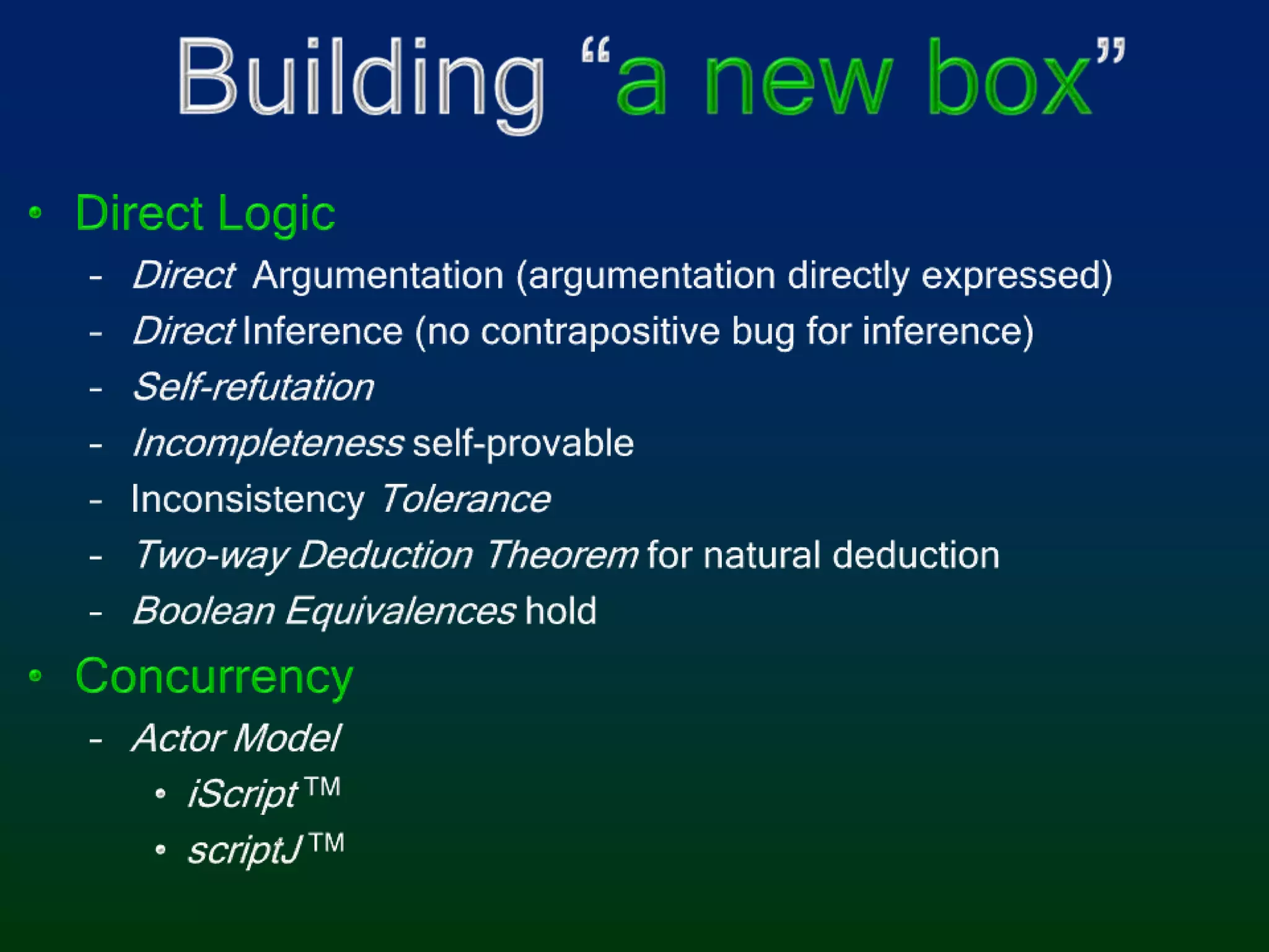 Building “a new box”Direct LogicDirectArgumentation (argumentation directly expressed)Direct Inference (no contrapositive bug for inference)Self-refutationIncompleteness self-provableInconsistency ToleranceTwo-way Deduction Theorem for natural deductionBoolean Equivalences holdConcurrencyActor ModeliScript TMscriptJ TM