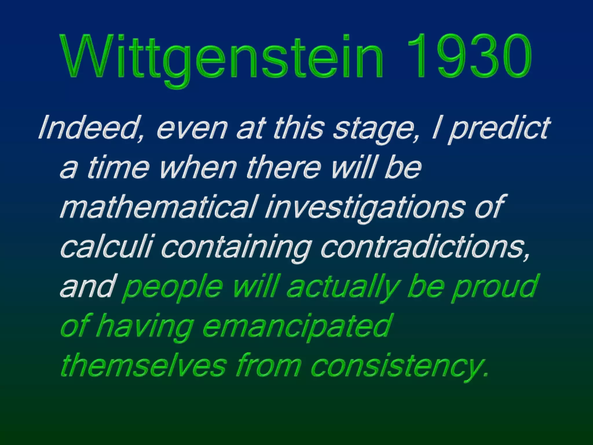 Wittgenstein 1930Indeed, even at this stage, I predict a time when there will be mathematical investigations of calculi containing contradictions, and people will actually be proud of having emancipated themselves from consistency.