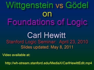 WittgensteinvsGödelonFoundations of Logic Carl Hewitt Stanford Logic Seminar: April 23, 2010 Slides updated: May 8, 2011 Video available at:    http://wh-stream.stanford.edu/MediaX/CarlHewittEdit.mp4 