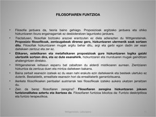 FILOSOFIAREN FUNTZIOA



•   Filosofia jarduera da, teoria baino gehiago. Proposizioak argitzeko jarduera eta ohiko
    hizkuntzaren itxura engainagarriak ez desbideratzen laguntzeko jarduera.
•   Tractatusen, filosofiak bizitzako arazoei erantzuten ez diela adierazten du Wittgensteinek.
    Proposizio filosofikoak, zentzugabeak direnez gero, hizkuntzaren ulermenik ezak sortzen
    ditu. Filosofiak hizkuntzaren mugak argitu behar ditu, argi eta garbi egon dadin zer esan
    daitekeen zentzuz eta zer ez.
•   Etikaren, estetikaren eta metafisikaren proposizioak gure hizkuntzaren logika gaizki
    ulertzetik sortzen dira, eta ez dute esanahirik, hizkuntzaren eta munduaren mugak gainditzen
    ahalengintzen direlako.
•   Wittgensteinek isiltasun esparru bat zabaltzen du alderdi mistikoaren aurrean. Zientziaren
    hizkuntza da zentzua duen eta mintza daitekeen bakarra.
•   Baina zerbait esanezin izateak ez du esan nahi erakuts ezin daitekeenik eta besteek ulertuko ez
    dutenik. Bestaldetik, errealitate esanezin hori da errealitaterik garrantzitsuena.
•   Ikerketa filosofikoaken pentsalari austriarrak tesi filosofikoak izateko aukera ukatzen jarraitzen
    du.
•   Zein da beraz filosofiaren zeregina? Filosofiaren zeregina hizkuntzaren jokoen
    funtzionalitatea aztertu eta ikertzea da. Filosofiaren funtzioa bikoitza da: Funtzio deskriptiboa
    eta funtzio terapeutikoa.



                                         Wittgenstein. Laburpena                                    11
 