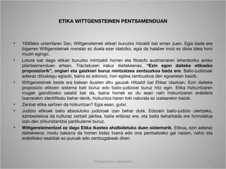 ETIKA WITTGENSTEINEN PENTSAMENDUAN



•   1930eko urtarrilaren 2an, Wittgensteinek etikari buruzko hitzaldi bat eman zuen. Egia bada ere
    bigarren Wittgensteinek moralaz ez duela ezer idatziko, egia da halaber inoiz ez diola ideia honi
    muzin egingo.
•   Lotura bat dago etikari buruzko mintzaldi horren eta filosofo austriarraren lehenbiziko aroko
    planteamenduen artean. Tractatusen irakur daitekeenez, “Ezin egon daiteke etikazko
    proposiziorik”, ongiari eta gaizkiari buruz mintzatzea zentzuzkoa bada ere. Balio-judizioak
    adieraz ditzakegu egiazki, baina ez edonoiz, hori egitea zentzuzkoa den egoeretan baizik.
•   Wittgensteinek beste era batean ikusten ditu gauzak Hitzaldi bat Etikaz idazkian. Ezin daiteke
    proposizio etikoen sistema bati buruz edo balio-judizioei buruz hitz egin. Etika hizkuntzaren
    mugak gainditzeko saialdi bat da, baina horrek ez du esan nahi hizkuntzaren erabilera
    txarrarekin identifikatu behar denik, hizkuntza haren toki naturala ez izatearekin baizik.
•   Zenbat etika sartzen da hizkuntzan? Egia esan, gutxi.
•   Judizio etikoek balio absolutuko judizioak izan behar dute. Edozein balio-judizio ulertzeko,
    ezinbestekoa da kulturaz zerbait jakitea, baita erlijioaz ere, eta baita beharbada ere formulatua
    izan den zirkunstantzia partikularrei buruz.
•   Wittgensteinentzat ez dago Etika ikastea ahalbidetuko duen sistemarik. Etikoa, ezin adieraz
    daitekeena; modu bakarra da horren bidez txarra edo ona pentsatzeko gai naizen, nahiz eta
    erabilitako esaldiak ez-puruak edo zentzugabeak diren.




                                        Wittgenstein. Laburpena                                    12
 