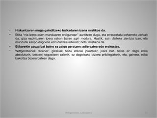 •   Hizkuntzaren muga gainditzeko bulkadaren izena mistikoa da.
•   Etika “nia izena duen munduaren erdigunean” aurkitzen dugu, eta errespetatu beharreko zerbait
    da, giza espirituaren joera sakon baten agiri modura. Haatik, ezin daiteke zientzia izan, eta
    mundutik kanpo dagoena ezin daiteke adierazi; hots, mistikoa da.
•   Etikarekin gauza bat baino ez zaigu geratzen: adieraztea edo erakustea.
•   Wittgensteinek dioenez, gizakiak badu etikoki jokatzeko joera bat, baina ez dago etika
    absoluturik, besteei nagusitzen zaienik, ez dagoleako biziera pribilegiaturik, eta, gainera, etika
    bakoitza biziera batean dago.




                                         Wittgenstein. Laburpena                                    13
 