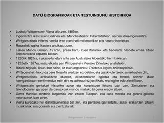 DATU BIOGRAFIKOAK ETA TESTUINGURU HISTORIKOA



•   Ludwig Wittgenstein Viena jaio zen, 1889an.
•   Ingeniaritza ikasi zuen Berlinen eta, Manchesterko Unibertsitatean, aeronautika-ingeniaritza.
•   Wittgensteinek interes handia izan zuen beti matematikan eta haren oinarrietan.
•   Russellek logika ikastera ahulkatu zuen.
•   Lehen Mundu Gerran, 1917an, presu hartu zuen Italiarrek eta bederatzi hilabete eman zituen
    kontzentrazio esparru batean.
•   1920tik 1926ra, irakasle-lanetan aritu zen Austraiako Alpeetako herri txikietan.
•   1925etik 1927ra, maiz elkartu zen Wittgenstein Vienako Zirkuluko analistekin.
•   Bizirik zegoela, liburu bat baino ez zuen argitaratu: Tractatus logico-philosophicus.
•   Wittegenstein kexu da bere filosofia ulertzen ez delako, eta gaizki-ulertzeak aurreikusten ditu.
•   Wittgensteinek erabakitzen duenez, existentziaren egintza eta horrek sortzen duen
    harrigarritasun-sentimendua ezin dira ez adierazi ez justifikatu era logiko edo zientifikoan.
•   Wittgenstein gertakari historiko azkar eta konplexuen lekuko izan zen. Zientziaren eta
    teknologiaren garapen dardarazkoak mundu mailako bi gerra eragin zituen.
•   Gerra Handiak ondorio lazgarriak izan zituen Europan, eta kalte morala eta gizarte-galerak
    neurtezinak izan ziren.
•   Viena Europako hiri distiritsuenetako bat zen, eta pertsona garrantzitsu asko erakartzen zituen:
    musikariak, margolariak eta zientzalariak.


                                        Wittgenstein. Laburpena                                    2
 