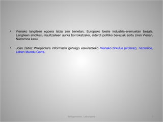 •   Vienako langileen egoera latza zen benetan, Europako beste industria-eremuetan bezala.
    Langileen sindikatu iraultzaileen aurka borrokatzeko, alderdi politiko bereziak sortu ziren Vienan,
    Nazismoa kasu.

•   Joan zaitez Wikipediara informazio gehiago eskuratzeko: Vienako zirkulua (erdaraz), nazismoa,
    Lehen Mundu Gerra.




                                         Wittgenstein. Laburpena                                      3
 