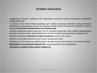 FILOSOFIA ANALITIKOA



•   Ingalaterrako filosofia analitikoak (XIX. Mendearen amaieran) tradizio enpiristaren elementuak
    bereganatzen ditu.
•   G. Moorek (1873-1958) 1903an argitaratu zuen “Zentzu komunaren defentsa” artikulua filosofia
    analitikoaren hastapentzat hartzen da. Artikulua idealismoaren aurkakoa da. Gizakiaren arazoen
    analisia mintzairaren bitartez baino ezin daiteke egin.
•   Filosofia analitikoak azpikoz gora jarri nahi du filosofia tradizionala. Esan daiteke Idealismoaren
    kontrako erreakzioa dela, baita Ingalaterrako tradizio enpirista berreskuratzeko ahalegina ere.
•   Filosofia analitikoak hizkuntzaren alderdi logikoak aztertuko ditu sakon.
•   Erreala ez da pentsamenduak sortzen duena, gertakariak baizik.
•   Unibertsoa ez da osotasuna, zatiketa baizik, eta elementuen bidez eratzen da, atomoen bitartez.
•   Metafisikaren enuntziatuak faltsuak dira, sasiproposizioak eta zentzugabeak.
•   Filosofiaren objektua hizkuntzaren analisia da.




                                         Wittgenstein. Laburpena                                     4
 