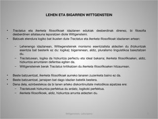 LEHEN ETA BIGARREN WITTGENSTEIN



•   Tractatus eta Ikerketa filosofikoak idazlanen edukiak desberdinak direnez, bi filosofia
    desberdinen aitatasuna leporatzen diote Wittgensteini.
•   Batzuek etendura logiko bat ikusten dute Tractatus eta Ikerketa filosofikoak idazlanen artean:

     –   Lehenengo idazlanean, Wittegensteinek monismo esentzialista aldezten du (hizkuntzak
         esentzia bat besterik ez du: logika); bigarrenean, aldiz, pluralismo linguistikoa baieztatzen
         du.
     –   Tractatusean, logika da hizkuntza perfectu eta ideal bakarra; Ikerketa filosofikoaken, aldiz,
         hizkuntza arruntaren defentsa egiten da.
     –   Wittgensteinek berak Tractatus kritikatzen du Ikerketa filosofikoaken hitzaurrean.

•   Beste batzuentzat, Ikerketa filosofikoak aurreko lanaren zuzenketa baino ez da.
•   Beste batzuentzat, jarraipen bat dago idazlan batetik bestera.
•   Dena dela, ezinbestekoa da bi lanen arteko diskontinuitate metodikoa aipatzea ere:
     – Tractatusek hizkuntza perfektua du ardatz, logikoki perfektua.
     – Ikerketa filosofikoek, aldiz, hizkuntza arrunta aldezten du.




                                          Wittgenstein. Laburpena                                        5
 