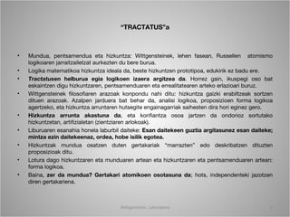 “TRACTATUS”a



•   Mundua, pentsamendua eta hizkuntza: Wittgensteinek, lehen fasean, Russellen atomismo
    logikoaren jarraitzailetzat aurkezten du bere burua.
•   Logika matematikoa hizkuntza ideala da, beste hizkuntzen prototipoa, edukirik ez badu ere.
•   Tractatusen helburua egia logikoen izaera argitzea da. Horrez gain, ikuspegi oso bat
    eskaintzen digu hizkuntzaren, pentsamenduaren eta errealitatearen arteko erlazioari buruz.
•   Wittgensteinek filosofiaren arazoak konpondu nahi ditu: hizkuntza gaizki erabiltzeak sortzen
    dituen arazoak. Azalpen jarduera bat behar da, analisi logikoa, proposizioen forma logikoa
    agertzeko, eta hizkuntza arruntaren hutsegite engainagarriak saihesten dira hori eginez gero.
•   Hizkuntza arrunta akastuna da, eta konfiantza osoa jartzen da ondorioz sortutako
    hizkuntzetan, artifizialetan (zientziaren arlokoak).
•   Liburuaren esanahia honela laburbil daiteke: Esan daitekeen guztia argitasunez esan daiteke;
    mintza ezin daitekeenaz, ordea, hobe isilik egotea.
•   Hizkuntzak mundua osatzen duten gertakariak “marrazten” edo deskribatzen dituzten
    proposizioak ditu.
•   Lotura dago hizkuntzaren eta munduaren artean eta hizkuntzaren eta pentsamenduaren artean:
    forma logikoa.
•   Baina, zer da mundua? Gertakari atomikoen osotasuna da; hots, independenteki jazotzen
    diren gertakariena.



                                       Wittgenstein. Laburpena                                  6
 