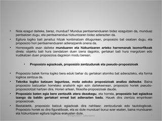 •   Nola ezagut daiteke, beraz, mundua? Mundua pentsamenduaren bidez ezagutzen da, munduaz
    pentsatzen dugu, eta pentsamendua hizkuntzaren bidez adierazten da.
•   Egitura logiko bati jarraituz hitzak konbinatzen ditugunean, proposizio bat osatzen dugu, eta
    proposizio hori pentsamenduaren adierazpenik onena da.
•   Horrexegatik esan daiteke munduaren eta hizkuntzaren arteko harremanak isomorfikoak
    direla: objektu bati hura izendatzen duen izena dagokio, gertakari bati hura margotzen edo
    irudikatzen duen proposizioa dagokion modu berean.

         •   Proposizio egiazkoak, proposizio zentzudunak eta pseudo-proposizioak

•   Proposizio batek forma logiko bera eduki behar du gertakari atomiko bat adierazteko, eta forma
    logikoa zentzua da.
•   Teknika logiko batzuen laguntzaz, mota askoko proposizioak analiza daitezke. Baina
    proposizio batzuetan horrelako analisirik egin ezin daitekeenean, proposizio horiek pseudo-
    proposiziotzat hartzen dira. Horien artean, filosofia-proposizioak daude.
•   Proposizio baten egia bere zentzutik atera dezakegu, eta horrela, proposizio bat egiazkoa
    izango da baldin gertakari erreal bat adierazten badu. Hauek dira zientzia empirikoen
    proposizioak.
•   Bestaldetik, proposizio batzuk egiazkoak dira nahitaez: zentzudunak edo tautologikoak.
    Proposizio horiek ez dira figuratiboak, eta ez dute munduari buruz ezer esaten, baina munduaren
    eta hizkuntzaren egitura logikoa erakusten dute.
                                       Wittgenstein. Laburpena                                    7
 