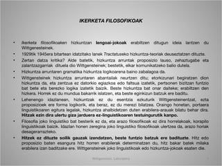 IKERKETA FILOSOFIKOAK



•   Ikerketa filosofikoaken hizkuntzan lengoai-jokoak erabiltzen ditugun ideia lantzen du
    Wittgenesteinek.
•   1929tik 1945era bitartean idatzitako lanek Tractatuseko hizkuntza-teoriak deuseztatzen dituzte.
•   Zertan datza kritika? Alde batetik, hizkuntza arruntak proposizio lauso, zehaztugabe eta
    zalantzazgarriak dituela dio Wittgensteinek; bestetik, elkar komunikatzeko balio dutela.
•   Hizkuntza arruntaren gramatika hizkuntza logikoarena baino zabalagoa da.
•   Wittgensteinek hizkuntza arruntaren abantailak neurtzen ditu; etorkizunari begiratzen dion
    hizkuntza da, eta zentzua ez datorkio egiazkoa edo faltsua izatetik, pertsonen bizitzan funtzio
    bat bete eta berezko logika izatetik baizik. Beste hizkuntza bat onar daiteke; erabiltzen den
    hizkera. Horrek ez du mundua bakarrik islatzen, eta beste eginkizun batzuk ere baditu.
•   Lehenengo idazlanean, hizkuntzak ez du esentzia ezkuturik Wittgensteinentzat, ezta
    proposizioek ere forma logikorik, eta beraz, ez du merezi bilatzea. Oraingo honetan, portaera
    linguistikoaren egitura legalak, hizkuntza ahalbidetzen duten erabilera-arauak bilatu behar dira.
    Hitzak ezin dira ulertu giza jarduera ez-linguistikoaren testuingurutik kanpo.
•   Filosofia joko linguistiko bat besterik ez da, eta arazo filosofikoak ez dira horrelakoak, korapilo
    linguistikoak baizik. Idazlan honen zeregina joko linguistiko filosofikoak ulertzea da, arazo horiak
    desagerarrazteko.
•   Hitzek ez dituzte soilik gauzak izendatzen, beste funtzio batzuk ere badituzte. Hitz edo
    proposizio baten esangura hitz horren erabilerak determinatzen du, hitz bakar batek milaka
    erabilera izan baditzake ere. Wittgensteinek joko linguistikoak edo hizkuntza-jokoak esaten die.

                                         Wittgenstein. Laburpena                                      9
 