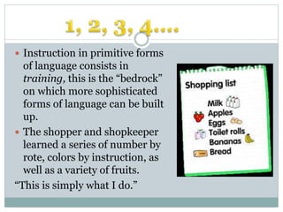  Instruction in primitive forms
of language consists in
training, this is the “bedrock”
on which more sophisticated
forms of language can be built
up.
 The shopper and shopkeeper
learned a series of number by
rote, colors by instruction, as
well as a variety of fruits.
“This is simply what I do.”
 