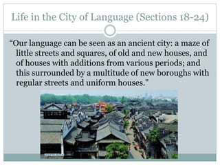 Life in the City of Language (Sections 18-24)
“Our language can be seen as an ancient city: a maze of
little streets and squares, of old and new houses, and
of houses with additions from various periods; and
this surrounded by a multitude of new boroughs with
regular streets and uniform houses.”
 