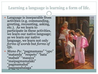 Learning a language is learning a form of life.
 Language is inseparable from
activities (e.g. commanding,
greeting, recounting, asking,
etc.). As we learn to
participate in these activities,
we learn our native language;
as we learn our native
language, we learn not only
forms of words but forms of
life.
 Mano Po: “pagmamano” “opo”
“matanda” “respeto” “bata”
“mabait” “masaya”
“maipagmamalaki”
“pagmamahal”
“pagpapahalaga”
 