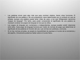 •   Las palabras sirven para algo más que para nombrar objetos, tienen otras funciones. El
    significado de una palabra o de una proposición viene determinado por el contexto en que se
    emplea, aunque una palabra pueda tener miles de usos, a los que Wittgenstein denomina
    “juegos de lenguaje”. Por tanto, para poder comprender el significado de una palabra es
    necesario analizar los juegos de lenguaje en los que se utiliza.
•   Los juegos de lenguaje son numerosos e independientes, aunque pueden existir relaciones
    entre ellos. Cada juego de lenguaje funciona por medio de normas de juego que determinan el
    significado de las palabras en función del uso. Las normas son públicas y comunes.
•   Si no hay normas privadas, se acepta la imposibilidad de expresar el mundo de la conciencia y
    del espíritu. Únicamente podemos hablar sobre el mundo físico.




                                       Wittgenstein. Resumen                                   10
 