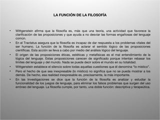 LA FUNCIÓN DE LA FILOSOFÍA



•   Wittgenstein afirma que la filosofía es, más que una teoría, una actividad que favorece la
    clarificación de las proposiciones y que ayuda a no desviar las formas engañosas del lenguaje
    común.
•   En el Tractatus asegura que la filosofía es incapaz de dar respuesta a los problemas vitales del
    ser humano. La función de la filosofía es aclarar el sentido lógico de las proposiciones
    científicas. Esta acción se lleva a cabo por medio del análisis lógico del lenguaje.
•   El origen de las proposiciones éticas, estéticas y metafísicas es el mal entendimiento de la
    lógica del lenguaje. Estas proposiciones carecen de significado porque intentan rebasar los
    límites del lenguaje y del mundo. Nada se puede decir sobre el mundo en su totalidad.
•   Wittgenstein establece el silencio sobre todas aquellas cuestiones que él denomina “lo místico”.
•   Pero el hecho de que sea inexpresable (lo místico) no significa que no se pueda mostrar a los
    demás. De hecho, esa realidad inexpresable es, precisamente, la más importante.
•   En las Investigaciones se dice que la función de la filosofía es analizar y estudiar la
    funcionalidad de los juegos de lenguaje, para eliminar los falsos problemas que surgen del uso
    erróneo del lenguaje. La filosofía cumple, por tanto, una doble función: descriptiva y terapeútica.




                                         Wittgenstein. Resumen                                      11
 