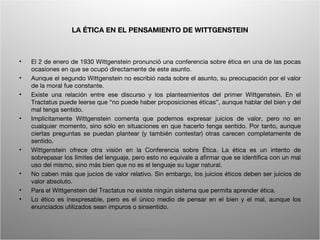 LA ÉTICA EN EL PENSAMIENTO DE WITTGENSTEIN



•   El 2 de enero de 1930 Wittgenstein pronunció una conferencia sobre ética en una de las pocas
    ocasiones en que se ocupó directamente de este asunto.
•   Aunque el segundo Wittgenstein no escribió nada sobre el asunto, su preocupación por el valor
    de la moral fue constante.
•   Existe una relación entre ese discurso y los planteamientos del primer Wittgenstein. En el
    Tractatus puede leerse que “no puede haber proposiciones éticas”, aunque hablar del bien y del
    mal tenga sentido.
•   Implícitamente Wittgenstein comenta que podemos expresar juicios de valor, pero no en
    cualquier momento, sino sólo en situaciones en que hacerlo tenga sentido. Por tanto, aunque
    ciertas preguntas se puedan plantear (y también contestar) otras carecen completamente de
    sentido.
•   Wittgenstein ofrece otra visión en la Conferencia sobre Ética. La ética es un intento de
    sobrepasar los límites del lenguaje, pero esto no equivale a afirmar que se identifica con un mal
    uso del mismo, sino más bien que no es el lenguaje su lugar natural.
•   No caben más que jucios de valor relativo. Sin embargo, los juicios éticos deben ser juicios de
    valor absoluto.
•   Para el Wittgenstein del Tractatus no existe ningún sistema que permita aprender ética.
•   Lo ético es inexpresable, pero es el único medio de pensar en el bien y el mal, aunque los
    enunciados utilizados sean impuros o sinsentido.


                                         Wittgenstein. Resumen                                     12
 
