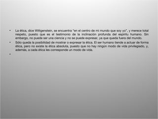 •   La ética, dice Wittgenstein, se encuentra “en el centro de mi mundo que soy yo”, y merece total
    respeto, puesto que es el testimonio de la inclinación profunda del espíritu humano. Sin
    embargo, no puede ser una ciencia y no se puede expresar, ya que queda fuera del mundo.
•   Sólo queda la posibilidad de mostrar o expresar la ética. El ser humano tiende a actuar de forma
    ética, pero no existe la ética absoluta, puesto que no hay ningún modo de vida privilegiado, y,
    además, a cada ética les corresponde un modo de vida.
•




                                        Wittgenstein. Resumen                                     13
 