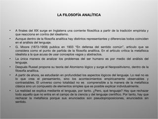 LA FILOSOFÍA ANALÍTICA



•   A finales del XIX surge en Inglaterra una corriente filosófica a partir de la tradición empirista y
    que reacciona en contra del idealismo.
•   Aunque dentro de la filosofía analítica hay distintos representantes y diferencias todos coinciden
    en el análisis del lenguaje.
•   G. Moore (1873-1958) publica en 1903 “En defensa del sentido común”, artículo que se
    considera como el punto de partida de la filosofía analítica. En el artículo critica la metafísica
    idealista a la que acusa de usar conceptos vagos y abstractos.
•   La única manera de analizar los problemas del ser humano es por medio del análisis del
    lenguaje.
•   Después Russel propone su teoría del Atomismo lógico y surge el Neopositivismo, dentro de la
    filosofía analítica.
•   A partir de ahora, se estudiarán en profundidad los aspectos lógicos del lenguaje. Lo real no es
    lo que crea el pensamiento, sino los acontecimientos empíricamente observables y
    contrastables. El universo como totalidad no es comprensible a la manera de la metafísica
    clásica sino un compuesto de elementos simples que es posible explicar individualmente.
•   La realidad se explica mediante el lenguaje, por tanto. ¿Pero, qué lenguaje? Hay que rechazar
    todo aquello que no entra en el campo de la ciencia y del lenguaje científico. Por tanto, hay que
    rechazar la metafísica porque sus enunciados son pseudoproposiciones, enunciados sin
    sentido.


                                         Wittgenstein. Resumen                                       4
 