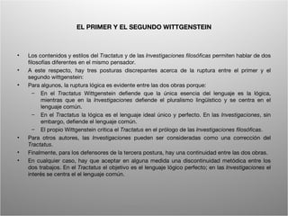 EL PRIMER Y EL SEGUNDO WITTGENSTEIN



•   Los contenidos y estilos del Tractatus y de las Investigaciones filosóficas permiten hablar de dos
    filosofías diferentes en el mismo pensador.
•   A este respecto, hay tres posturas discrepantes acerca de la ruptura entre el primer y el
    segundo wittgenstein:
•   Para algunos, la ruptura lógica es evidente entre las dos obras porque:
       – En el Tractatus Wittgenstein defiende que la única esencia del lenguaje es la lógica,
          mientras que en la Investigaciones defiende el pluralismo lingüístico y se centra en el
          lenguaje común.
       – En el Tractatus la lógica es el lenguaje ideal único y perfecto. En las Investigaciones, sin
          embargo, defiende el lenguaje común.
       – El propio Wittgenstein critica el Tractatus en el prólogo de las Investigaciones filosóficas.
•   Para otros autores, las Investigaciones pueden ser consideradas como una corrección del
    Tractatus.
•   Finalmente, para los defensores de la tercera postura, hay una continuidad entre las dos obras.
•   En cualquier caso, hay que aceptar en alguna medida una discontinuidad metódica entre los
    dos trabajos. En el Tractatus el objetivo es el lenguaje lógico perfecto; en las Investigaciones el
    interés se centra el el lenguaje común.




                                         Wittgenstein. Resumen                                       5
 