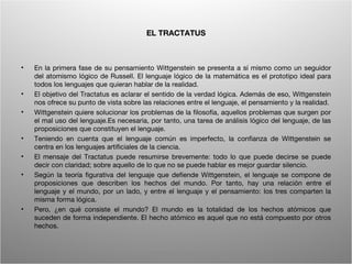 EL TRACTATUS



•   En la primera fase de su pensamiento Wittgenstein se presenta a sí mismo como un seguidor
    del atomismo lógico de Russell. El lenguaje lógico de la matemática es el prototipo ideal para
    todos los lenguajes que quieran hablar de la realidad.
•   El objetivo del Tractatus es aclarar el sentido de la verdad lógica. Además de eso, Wittgenstein
    nos ofrece su punto de vista sobre las relaciones entre el lenguaje, el pensamiento y la realidad.
•   Wittgenstein quiere solucionar los problemas de la filosofía, aquellos problemas que surgen por
    el mal uso del lenguaje.Es necesaria, por tanto, una tarea de análisis lógico del lenguaje, de las
    proposiciones que constituyen el lenguaje.
•   Teniendo en cuenta que el lenguaje común es imperfecto, la confianza de Wittgenstein se
    centra en los lenguajes artificiales de la ciencia.
•   El mensaje del Tractatus puede resumirse brevemente: todo lo que puede decirse se puede
    decir con claridad; sobre aquello de lo que no se puede hablar es mejor guardar silencio.
•   Según la teoría figurativa del lenguaje que defiende Wittgenstein, el lenguaje se compone de
    proposiciones que describen los hechos del mundo. Por tanto, hay una relación entre el
    lenguaje y el mundo, por un lado, y entre el lenguaje y el pensamiento: los tres comparten la
    misma forma lógica.
•   Pero, ¿en qué consiste el mundo? El mundo es la totalidad de los hechos atómicos que
    suceden de forma independiente. El hecho atómico es aquel que no está compuesto por otros
    hechos.


                                         Wittgenstein. Resumen                                      6
 