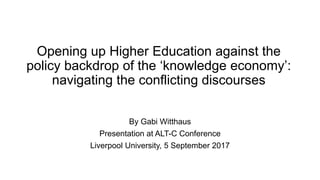 Opening up Higher Education against the
policy backdrop of the ‘knowledge economy’:
navigating the conflicting discourses
By Gabi Witthaus
Presentation at ALT-C Conference
Liverpool University, 5 September 2017
 
