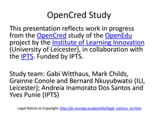 OpenCred Study 
This presentation reflects work in progress 
from the OpenCred study of the OpenEdu 
project by the Institute of Learning Innovation 
(University of Leicester), in collaboration with 
the IPTS. Funded by IPTS. 
Study team: Gabi Witthaus, Mark Childs, 
Grainne Conole and Bernard Nkuyubwatsi (ILI, 
Leicester); Andreia Inamorato Dos Santos and 
Yves Punie (IPTS) 
Legal Notice re Copyright: http://ec.europa.eu/geninfo/legal_notices_en.htm 
 