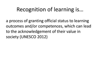 Recognition of learning is… 
a process of granting official status to learning 
outcomes and/or competences, which can lead 
to the acknowledgement of their value in 
society (UNESCO 2012) 
 