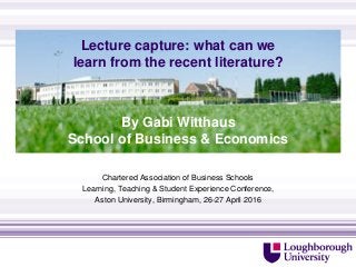 Lecture capture: what can we
learn from the recent literature?
Chartered Association of Business Schools
Learning, Teaching & Student Experience Conference,
Aston University, Birmingham, 26-27 April 2016
http://www.lboro.ac.uk/departments/sbe/contact/
By Gabi Witthaus
School of Business & Economics
 