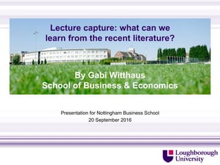 Lecture capture: what can we
learn from the recent literature?
Presentation for Nottingham Business School
20 September 2016
http://www.lboro.ac.uk/departments/sbe/contact/
By Gabi Witthaus
School of Business & Economics
 