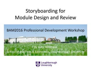 Storyboarding for
Module Design and Review
By Gabi Witthaus
School of Business & Economics, Loughborough University
BAM2016 Professional Development Workshop
 