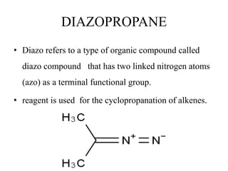 DIAZOPROPANE
• Diazo refers to a type of organic compound called
diazo compound that has two linked nitrogen atoms
(azo) as a terminal functional group.
• reagent is used for the cyclopropanation of alkenes.
 