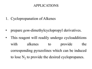 APPLICATIONS
1. Cyclopropanation of Alkenes
• prepare gem-dimethylcyclopropyl derivatives.
• This reagent will readily undergo cycloadditions
with alkenes to provide the
corresponding pyrazolines which can be induced
to lose N2 to provide the desired cyclopropanes.
 