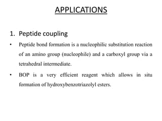 APPLICATIONS
1. Peptide coupling
• Peptide bond formation is a nucleophilic substitution reaction
of an amino group (nucleophile) and a carboxyl group via a
tetrahedral intermediate.
• BOP is a very efficient reagent which allows in situ
formation of hydroxybenzotriazolyl esters.
 
