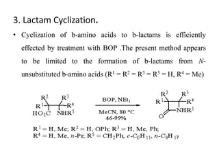 3. Lactam Cyclization.
• Cyclization of b-amino acids to b-lactams is efficiently
effected by treatment with BOP .The present method appears
to be limited to the formation of b-lactams from N-
unsubstituted b-amino acids (R1 = R2 = R3 = R5 = H, R4 = Me)
 