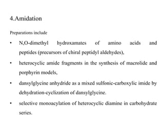 4.Amidation
Preparations include
• N,O-dimethyl hydroxamates of amino acids and
peptides (precursors of chiral peptidyl aldehydes),
• heterocyclic amide fragments in the synthesis of macrolide and
porphyrin models,
• dansylglycine anhydride as a mixed sulfonic-carboxylic imide by
dehydration-cyclization of dansylglycine.
• selective monoacylation of heterocyclic diamine in carbohydrate
series.
 