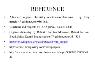 REFERENCE
• Advanced organic chemistry reactions,mechanisms by Jerry
march, 4th edition,p.no: 956-962.
• Reactions and reagents by O.P.Agarwal, p.no.840-844
• Organic chemistry by Robert Thornton Morrison, Robert Neilson
Boyd, Saibal Kanthi Bhattacharjee, 7th edition, p:no 331-334
• https://en.wikipedia.org/wiki/Diazo#From_amines
• http://onlinelibrary.wiley.com/diazopropane
• http://www.sciencedirect.com/science/article/pii/S00086215008047
23
 