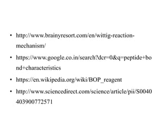 • http://www.brainyresort.com/en/wittig-reaction-
mechanism/
• https://www.google.co.in/search?dcr=0&q=peptide+bo
nd+characteristics
• https://en.wikipedia.org/wiki/BOP_reagent
• http://www.sciencedirect.com/science/article/pii/S0040
403900772571
 