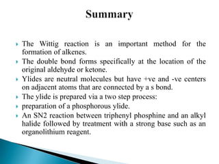  The Wittig reaction is an important method for the
formation of alkenes.
 The double bond forms specifically at the location of the
original aldehyde or ketone.
 Ylides are neutral molecules but have +ve and -ve centers
on adjacent atoms that are connected by a s bond.
 The ylide is prepared via a two step process:
 preparation of a phosphorous ylide.
 An SN2 reaction between triphenyl phosphine and an alkyl
halide followed by treatment with a strong base such as an
organolithium reagent.
 