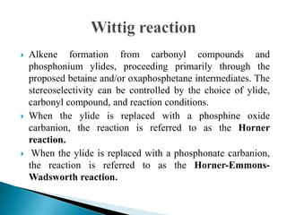  Alkene formation from carbonyl compounds and
phosphonium ylides, proceeding primarily through the
proposed betaine and/or oxaphosphetane intermediates. The
stereoselectivity can be controlled by the choice of ylide,
carbonyl compound, and reaction conditions.
 When the ylide is replaced with a phosphine oxide
carbanion, the reaction is referred to as the Horner
reaction.
 When the ylide is replaced with a phosphonate carbanion,
the reaction is referred to as the Horner-Emmons-
Wadsworth reaction.
 