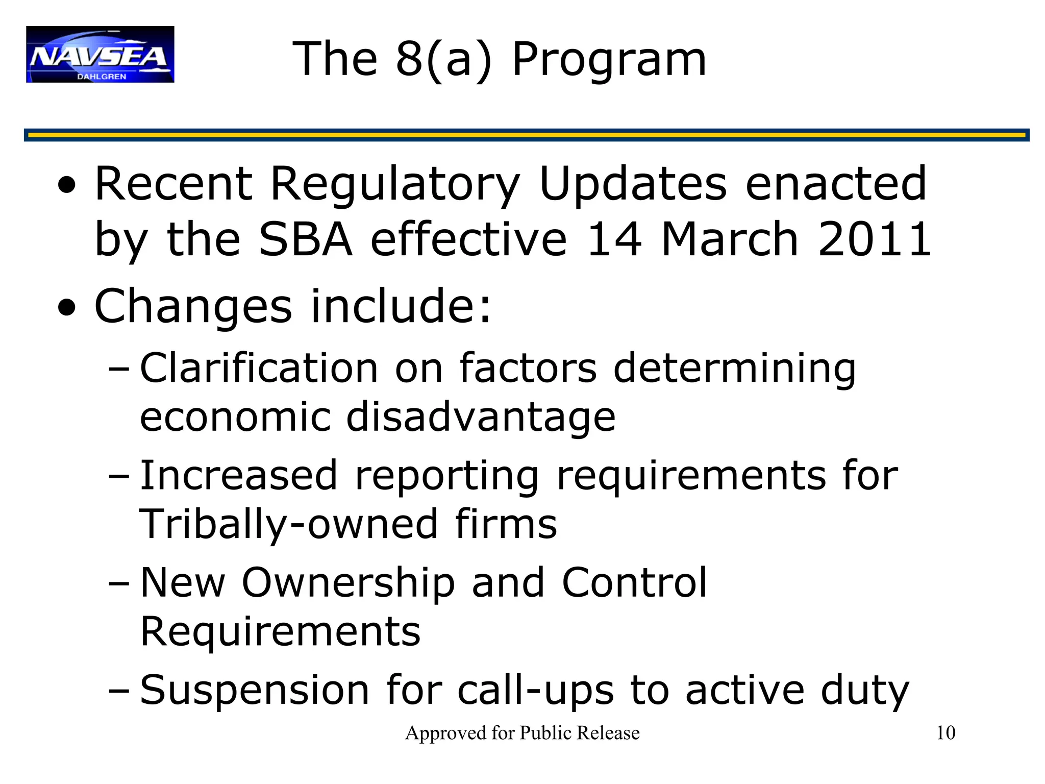 The 8(a) Program

• Recent Regulatory Updates enacted
  by the SBA effective 14 March 2011
• Changes include:
  – Clarification on factors determining
    economic disadvantage
  – Increased reporting requirements for
    Tribally-owned firms
  – New Ownership and Control
    Requirements
  – Suspension for call-ups to active duty
                Approved for Public Release   10
 