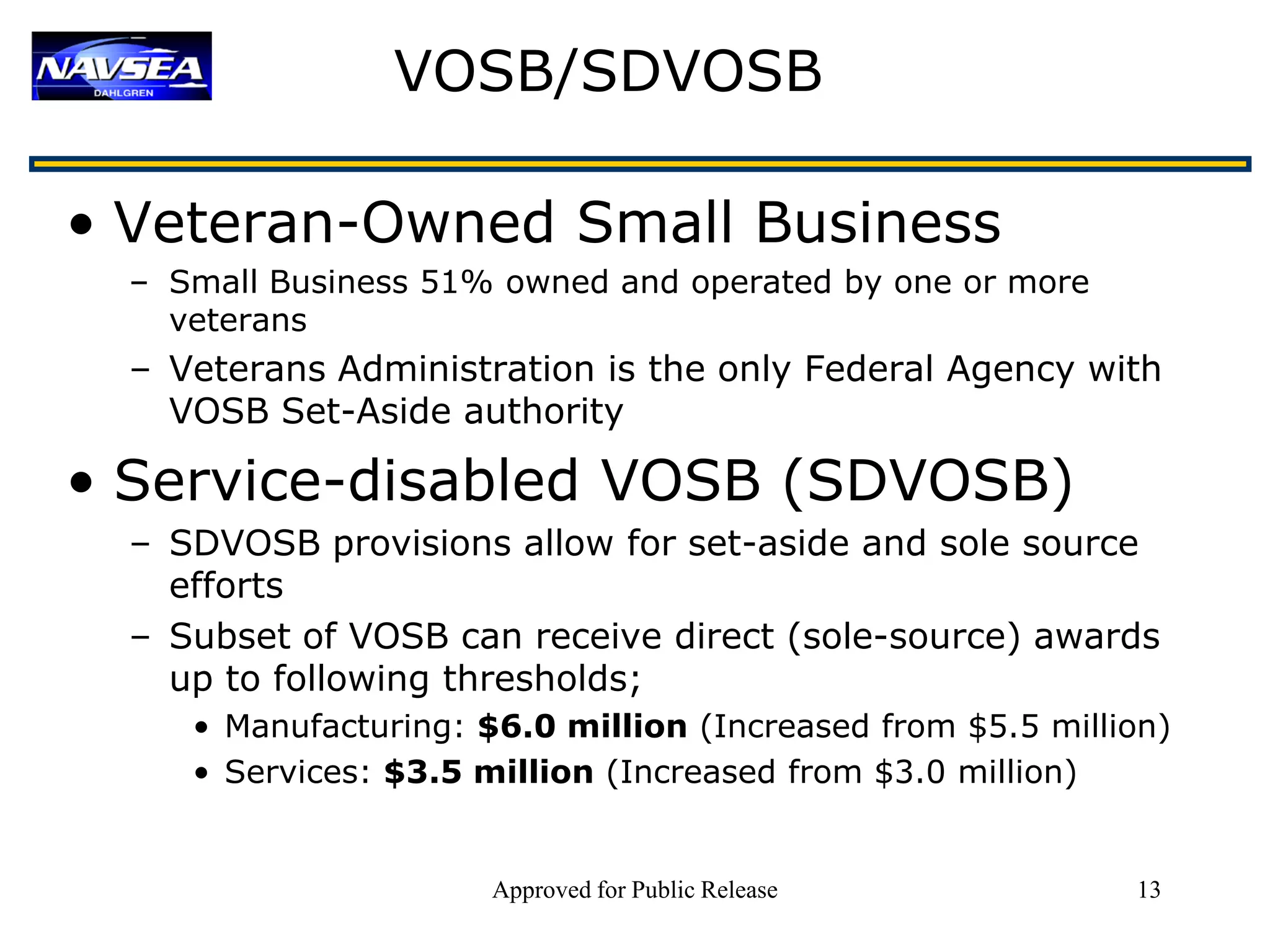VOSB/SDVOSB

• Veteran-Owned Small Business
  – Small Business 51% owned and operated by one or more
    veterans
  – Veterans Administration is the only Federal Agency with
    VOSB Set-Aside authority

• Service-disabled VOSB (SDVOSB)
  – SDVOSB provisions allow for set-aside and sole source
    efforts
  – Subset of VOSB can receive direct (sole-source) awards
    up to following thresholds;
     • Manufacturing: $6.0 million (Increased from $5.5 million)
     • Services: $3.5 million (Increased from $3.0 million)


                       Approved for Public Release           13
 