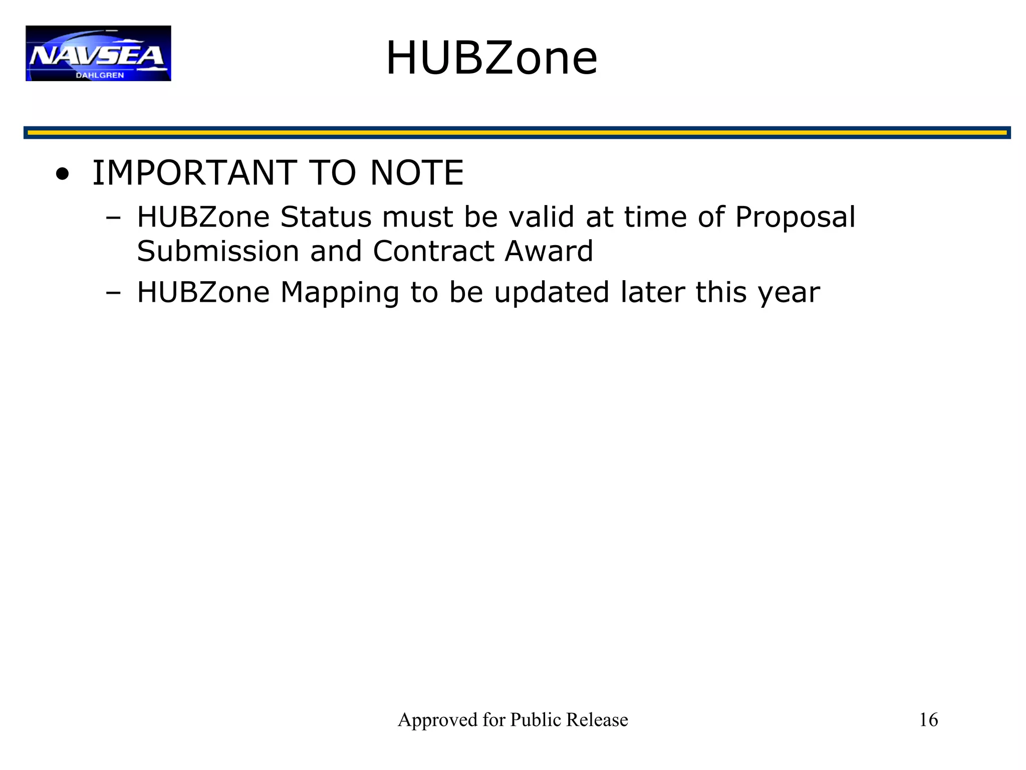 HUBZone

• IMPORTANT TO NOTE
  – HUBZone Status must be valid at time of Proposal
    Submission and Contract Award
  – HUBZone Mapping to be updated later this year




                     Approved for Public Release       16
 