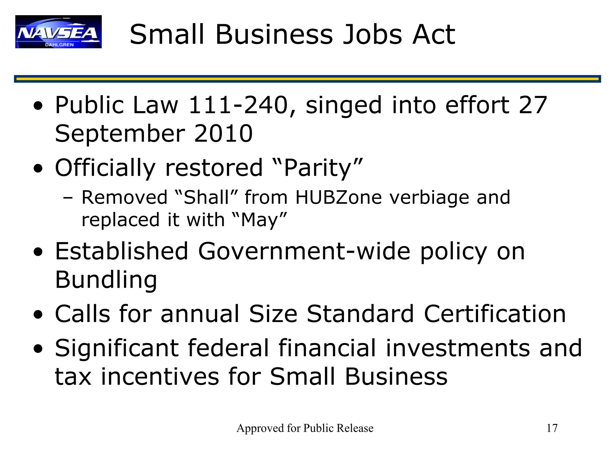 Small Business Jobs Act

• Public Law 111-240, singed into effort 27
  September 2010
• Officially restored “Parity”
  – Removed “Shall” from HUBZone verbiage and
    replaced it with “May”
• Established Government-wide policy on
  Bundling
• Calls for annual Size Standard Certification
• Significant federal financial investments and
  tax incentives for Small Business
                  Approved for Public Release   17
 