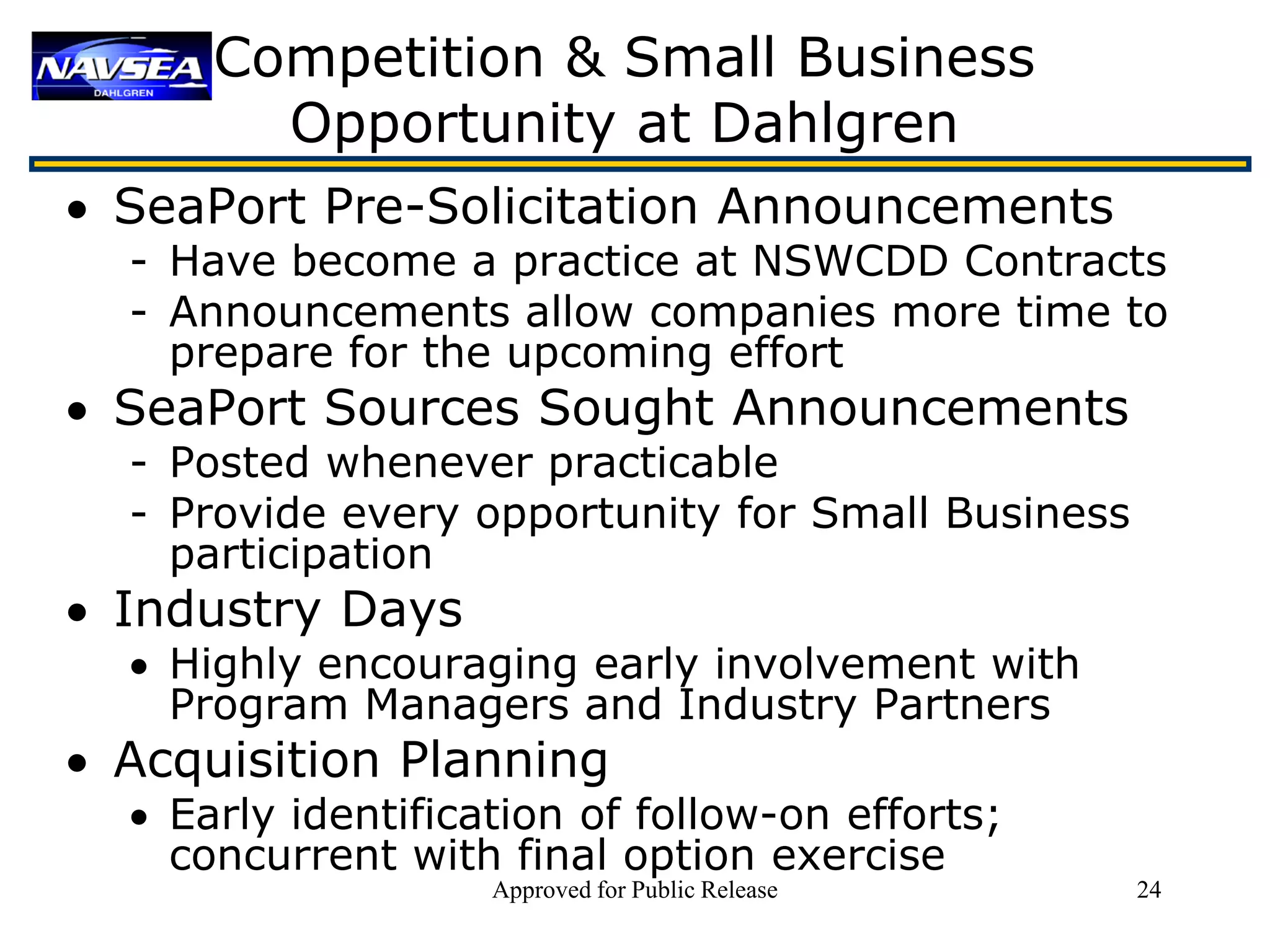 Competition & Small Business
        Opportunity at Dahlgren
• SeaPort Pre-Solicitation Announcements
  - Have become a practice at NSWCDD Contracts
  - Announcements allow companies more time to
    prepare for the upcoming effort
• SeaPort Sources Sought Announcements
  - Posted whenever practicable
  - Provide every opportunity for Small Business
    participation
• Industry Days
  • Highly encouraging early involvement with
    Program Managers and Industry Partners
• Acquisition Planning
  • Early identification of follow-on efforts;
    concurrent with final option exercise
                    Approved for Public Release    24
 
