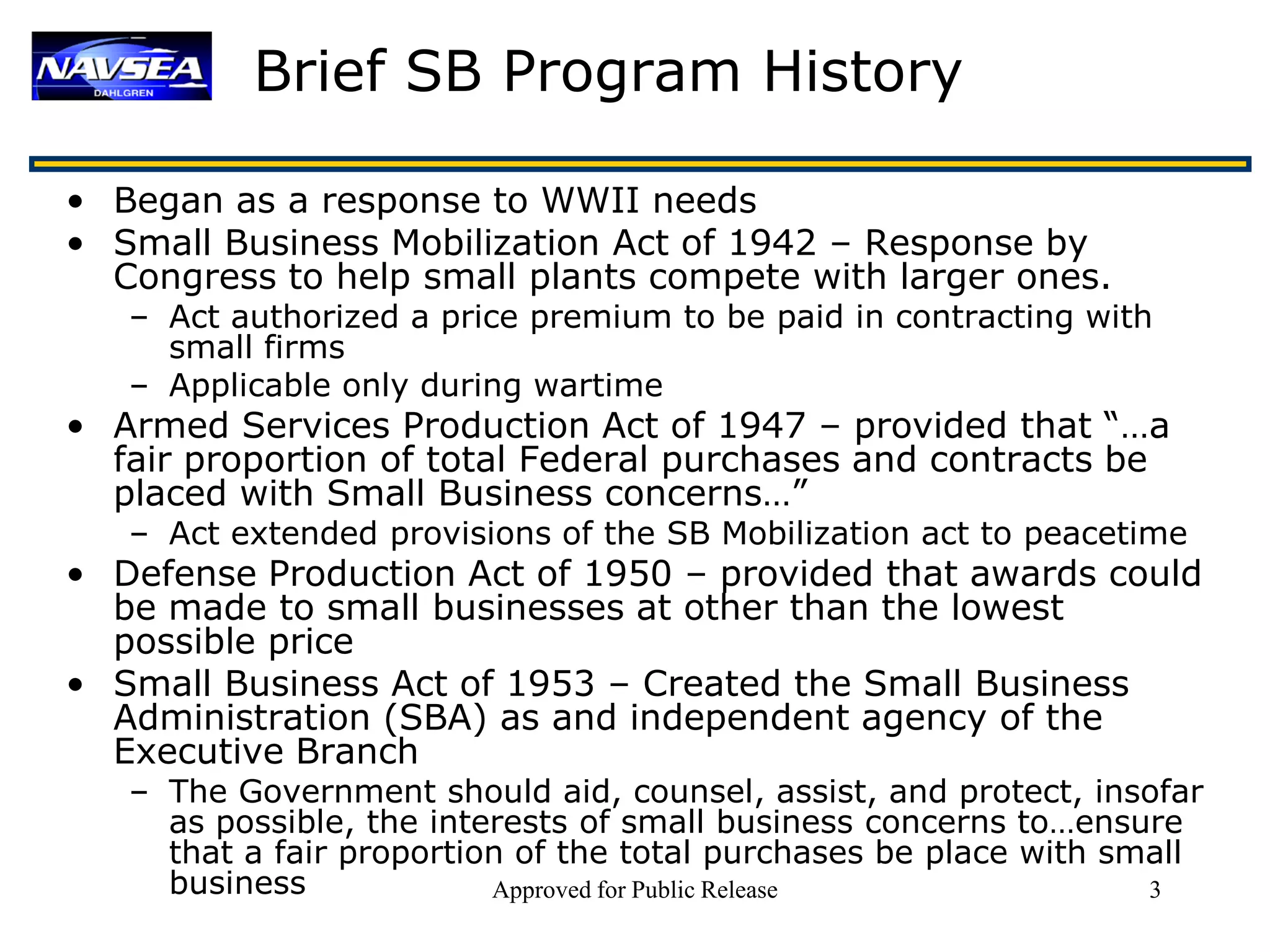 Brief SB Program History

• Began as a response to WWII needs
• Small Business Mobilization Act of 1942 – Response by
  Congress to help small plants compete with larger ones.
   – Act authorized a price premium to be paid in contracting with
     small firms
   – Applicable only during wartime
• Armed Services Production Act of 1947 – provided that “…a
  fair proportion of total Federal purchases and contracts be
  placed with Small Business concerns…”
   – Act extended provisions of the SB Mobilization act to peacetime
• Defense Production Act of 1950 – provided that awards could
  be made to small businesses at other than the lowest
  possible price
• Small Business Act of 1953 – Created the Small Business
  Administration (SBA) as and independent agency of the
  Executive Branch
   – The Government should aid, counsel, assist, and protect, insofar
     as possible, the interests of small business concerns to…ensure
     that a fair proportion of the total purchases be place with small
     business             Approved for Public Release              3
 