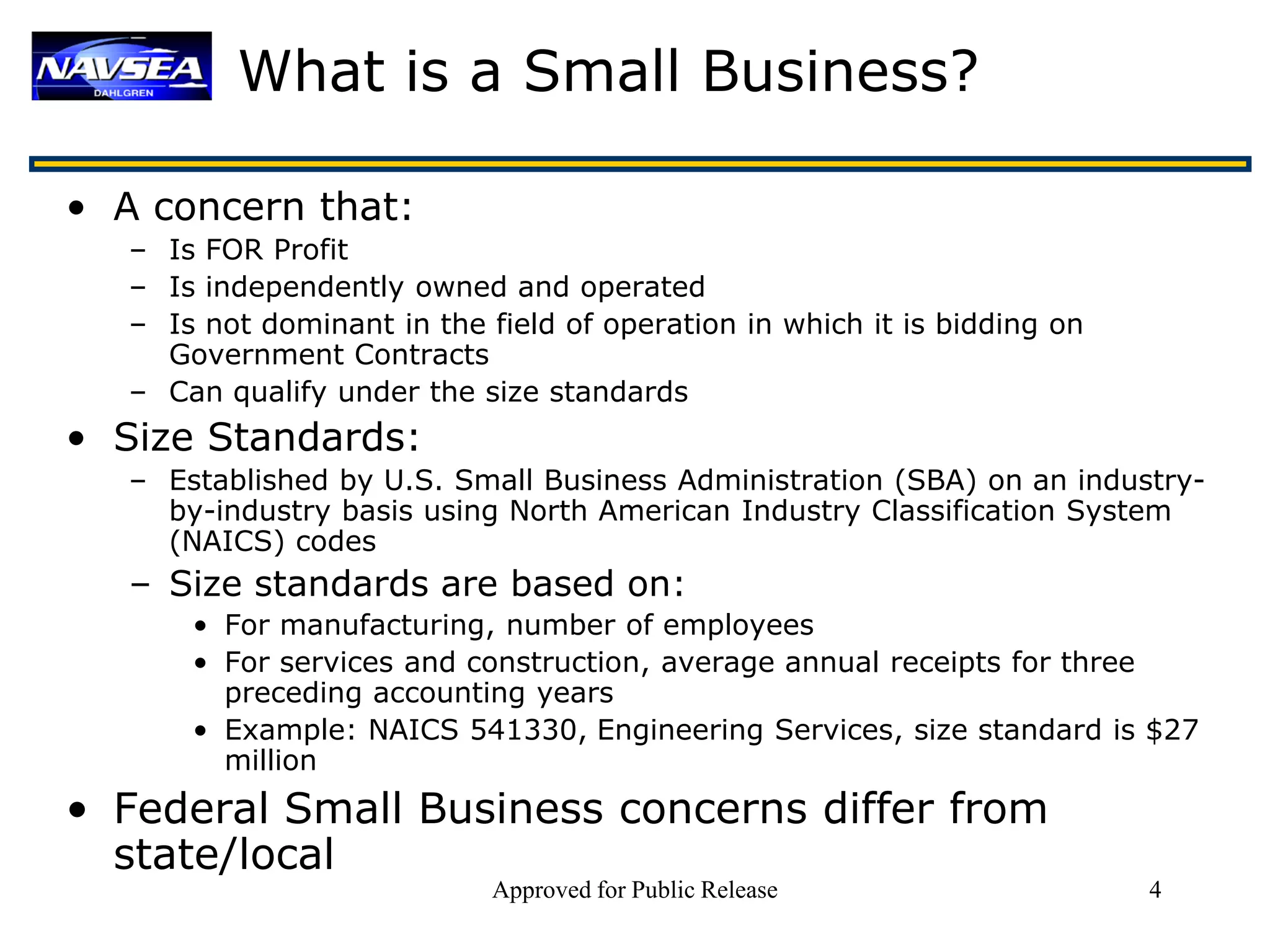 What is a Small Business?

• A concern that:
   – Is FOR Profit
   – Is independently owned and operated
   – Is not dominant in the field of operation in which it is bidding on
     Government Contracts
   – Can qualify under the size standards
• Size Standards:
   – Established by U.S. Small Business Administration (SBA) on an industry-
     by-industry basis using North American Industry Classification System
     (NAICS) codes
   – Size standards are based on:
       • For manufacturing, number of employees
       • For services and construction, average annual receipts for three
         preceding accounting years
       • Example: NAICS 541330, Engineering Services, size standard is $27
         million
• Federal Small Business concerns differ from
  state/local
                             Approved for Public Release                   4
 