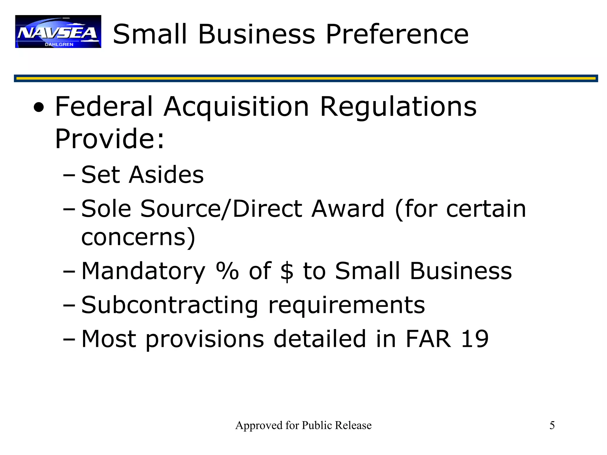 Small Business Preference

• Federal Acquisition Regulations
  Provide:
  – Set Asides
  – Sole Source/Direct Award (for certain
    concerns)
  – Mandatory % of $ to Small Business
  – Subcontracting requirements
  – Most provisions detailed in FAR 19


                Approved for Public Release   5
 